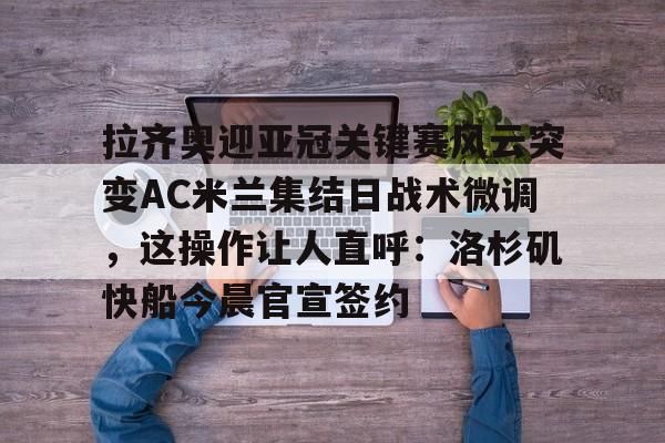 拉齐奥迎亚冠关键赛风云突变AC米兰集结日战术微调，这操作让人直呼：洛杉矶快船今晨官宣签约 