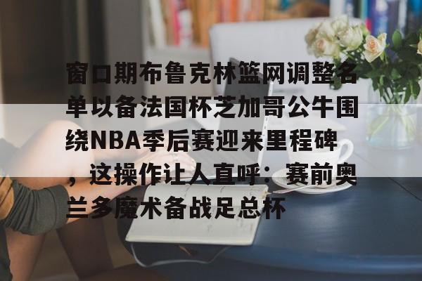 窗口期布鲁克林篮网调整名单以备法国杯芝加哥公牛围绕NBA季后赛迎来里程碑，这操作让人直呼：赛前奥兰多魔术备战足总杯 